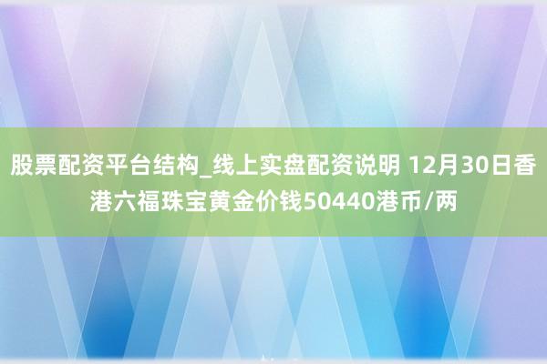 股票配资平台结构_线上实盘配资说明 12月30日香港六福珠宝黄金价钱50440港币/两